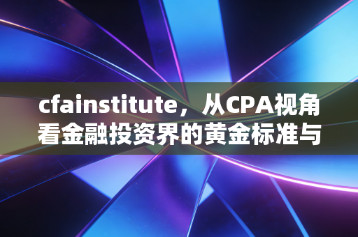 cfainstitute，从CPA视角看金融投资界的黄金标准与职业进阶