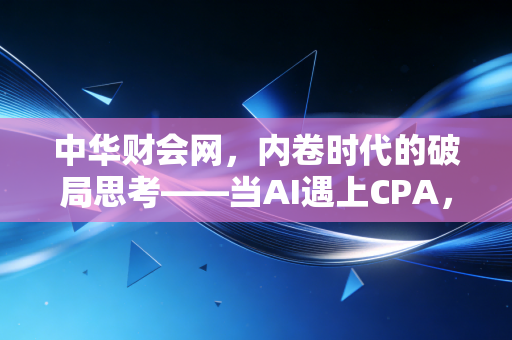 中华财会网，内卷时代的破局思考——当AI遇上CPA，我们该何去何从？