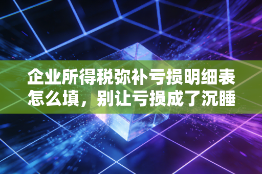 企业所得税弥补亏损明细表怎么填，别让亏损成了沉睡资产，手把手教你把钱拿回来