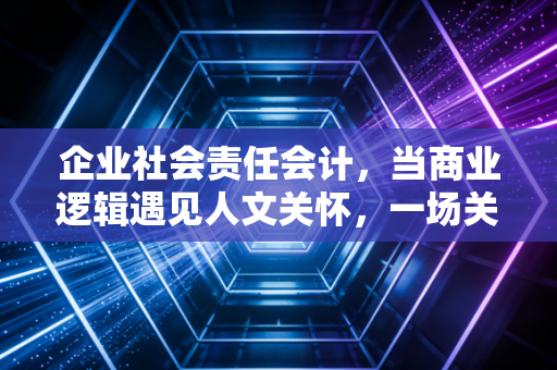 企业社会责任会计,当商业逻辑遇见人文关怀,一场关于价值的重新定义