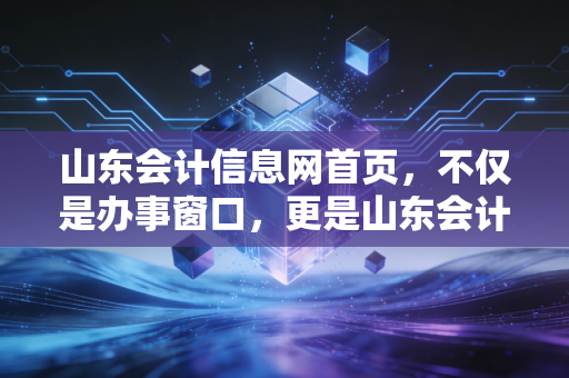 山东会计信息网首页,不仅是办事窗口,更是山东会计人的人生进度条,聊聊我们这行的焦虑与突围