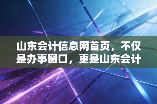 山东会计信息网首页，不仅是办事窗口，更是山东会计人的人生进度条，聊聊我们这行的焦虑与突围