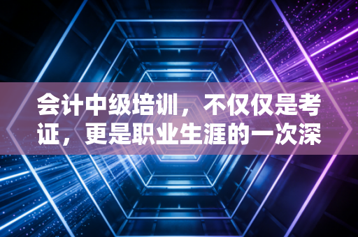 会计中级培训，不仅仅是考证，更是职业生涯的一次深度重塑