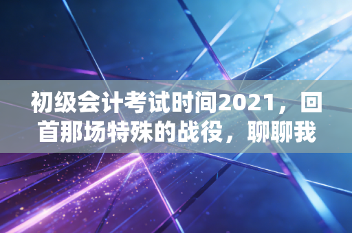 初级会计考试时间2021,回首那场特殊的战役,聊聊我们如何与时间赛跑