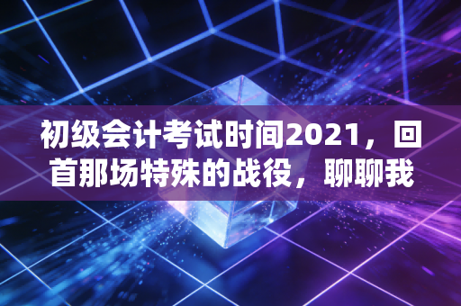 初级会计考试时间2021,回首那场特殊的战役,聊聊我们如何与时间赛跑