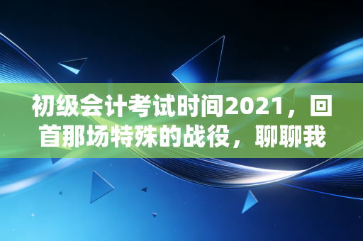 初级会计考试时间2021，回首那场特殊的战役，聊聊我们如何与时间赛跑