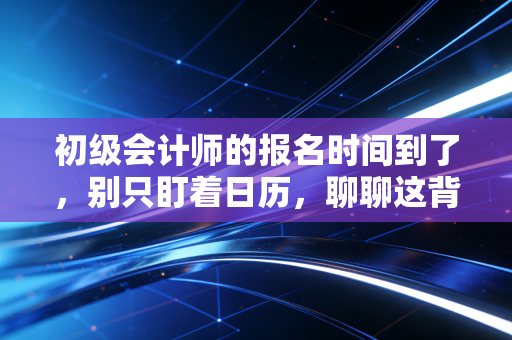 初级会计师的报名时间到了,别只盯着日历,聊聊这背后的考证焦虑与职业突围