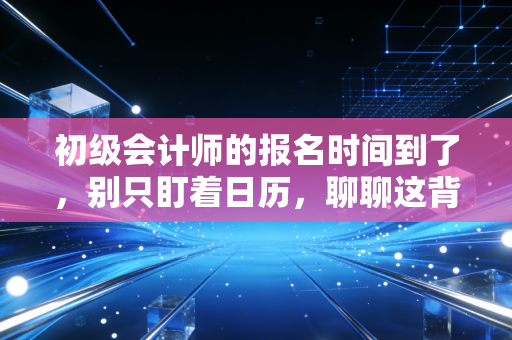 初级会计师的报名时间到了,别只盯着日历,聊聊这背后的考证焦虑与职业突围