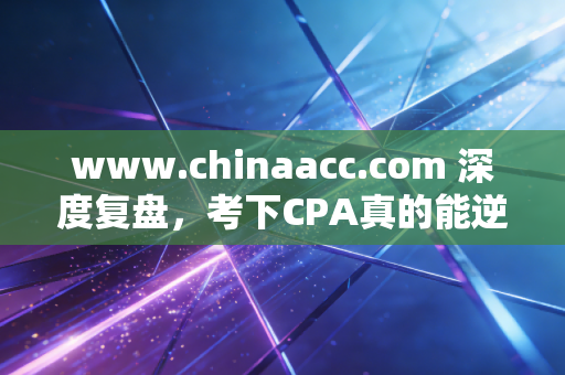 www.chinaacc.com 深度复盘,考下CPA真的能逆天改命吗?一位注会老兵的掏心窝子实话