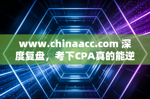 www.chinaacc.com 深度复盘,考下CPA真的能逆天改命吗?一位注会老兵的掏心窝子实话