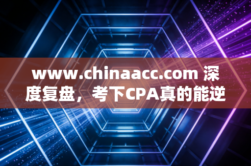 www.chinaacc.com 深度复盘，考下CPA真的能逆天改命吗？一位注会老兵的掏心窝子实话