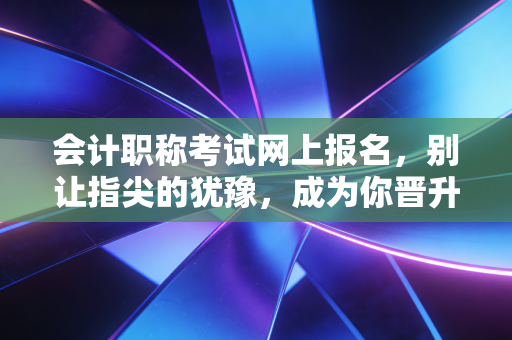 会计职称考试网上报名,别让指尖的犹豫,成为你晋升路上的绊脚石