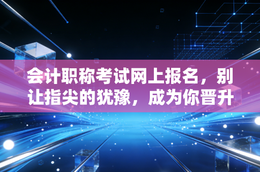 会计职称考试网上报名，别让指尖的犹豫，成为你晋升路上的绊脚石