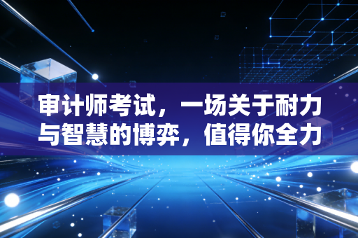 审计师考试,一场关于耐力与智慧的博弈,值得你全力以赴吗?