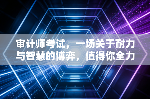审计师考试，一场关于耐力与智慧的博弈，值得你全力以赴吗？