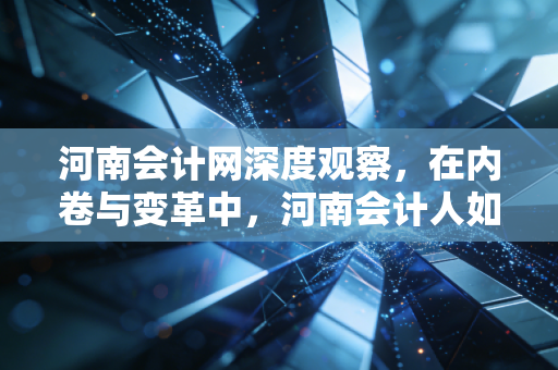 河南会计网深度观察,在内卷与变革中,河南会计人如何重塑职业尊严