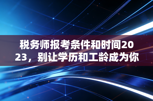 税务师报考条件和时间2023,别让学历和工龄成为你进阶路上的绊脚石