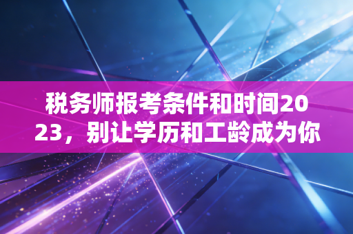 税务师报考条件和时间2023,别让学历和工龄成为你进阶路上的绊脚石