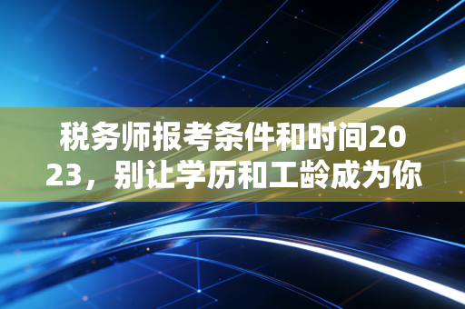 税务师报考条件和时间2023，别让学历和工龄成为你进阶路上的绊脚石
