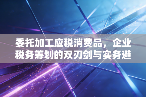 委托加工应税消费品，企业税务筹划的双刃剑与实务避坑指南