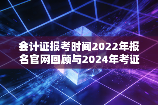 会计证报考时间2022年报名官网回顾与2024年考证全攻略,别让信息差耽误了你的前程