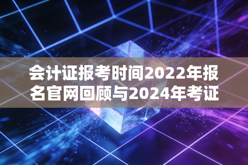 会计证报考时间2022年报名官网回顾与2024年考证全攻略,别让信息差耽误了你的前程