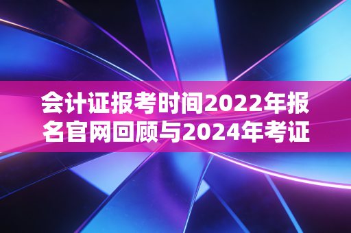 会计证报考时间2022年报名官网回顾与2024年考证全攻略，别让信息差耽误了你的前程