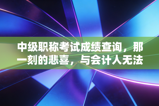 中级职称考试成绩查询，那一刻的悲喜，与会计人无法回避的职场进阶路