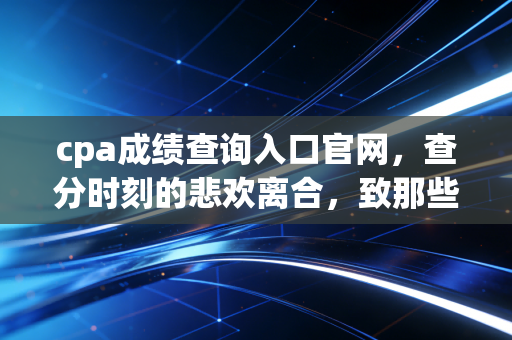 cpa成绩查询入口官网，查分时刻的悲欢离合，致那些在深夜里刷屏的CPAer