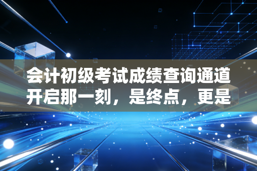 会计初级考试成绩查询通道开启那一刻,是终点,更是职业生涯的真正起点