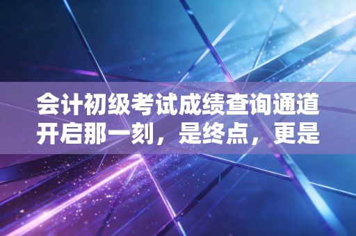 会计初级考试成绩查询通道开启那一刻,是终点,更是职业生涯的真正起点