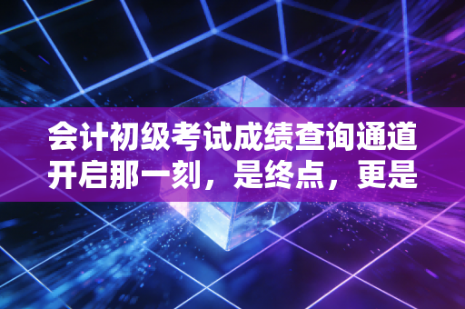 会计初级考试成绩查询通道开启那一刻，是终点，更是职业生涯的真正起点