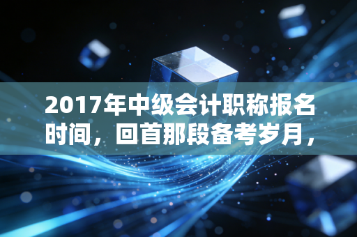 2017年中级会计职称报名时间，回首那段备考岁月，聊聊中级证书的含金量与职场变迁