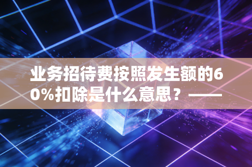 业务招待费按照发生额的60%扣除是什么意思？——揭秘税法背后的双刃剑与企业生存智慧