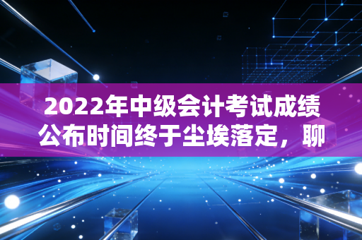 2022年中级会计考试成绩公布时间终于尘埃落定，聊聊查分那一刻的悲欢与财务人的进阶之路