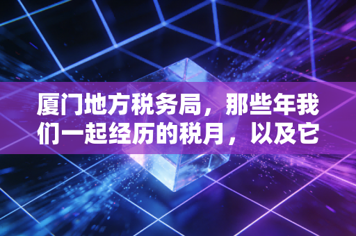 厦门地方税务局,那些年我们一起经历的税月,以及它留下的税务智慧