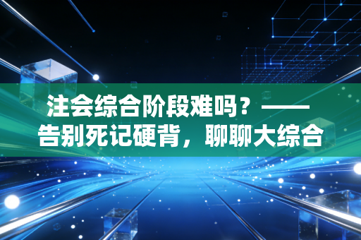 注会综合阶段难吗？—— 告别死记硬背，聊聊大综合通关的真实门槛