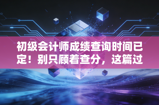 初级会计师成绩查询时间已定！别只顾着查分，这篇过来人的真心话你一定要听