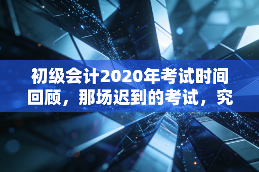 初级会计2020年考试时间回顾，那场迟到的考试，究竟教会了我们什么？