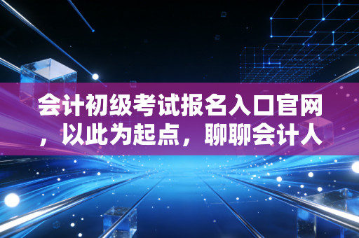 会计初级考试报名入口官网，以此为起点，聊聊会计人的第一张入场券与职业迷茫