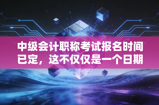 中级会计职称考试报名时间已定，这不仅仅是一个日期，更是你财务生涯的转折点