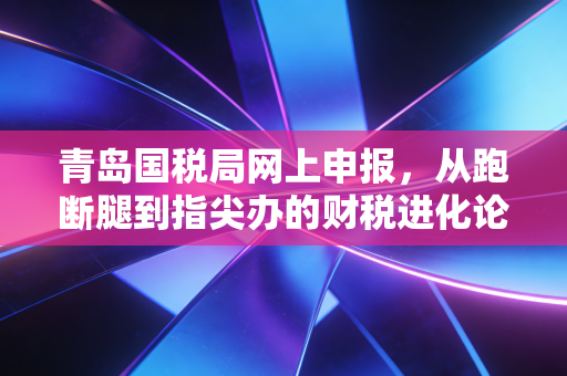 青岛国税局网上申报,从跑断腿到指尖办的财税进化论