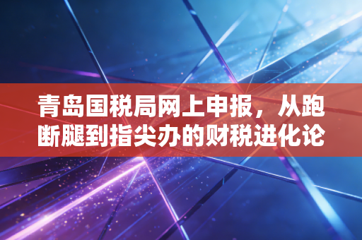 青岛国税局网上申报，从跑断腿到指尖办的财税进化论