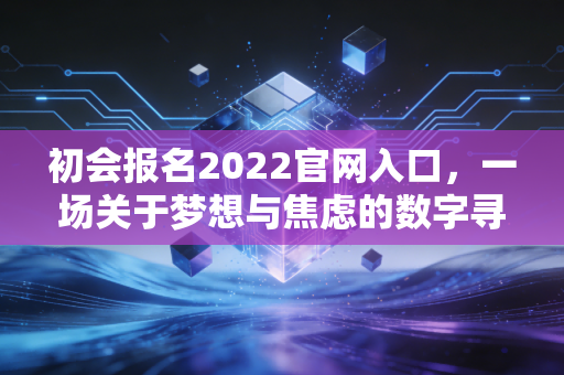 初会报名2022官网入口,一场关于梦想与焦虑的数字寻宝记
