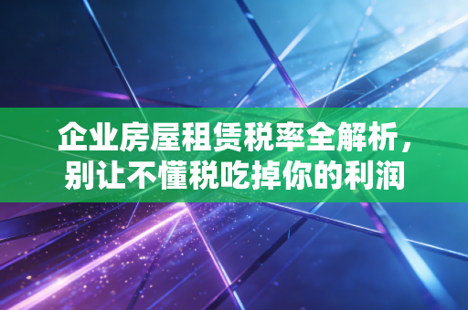 企业房屋租赁税率全解析，别让不懂税吃掉你的利润