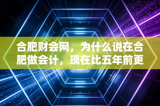 合肥财会网，为什么说在合肥做会计，现在比五年前更难，也更有趣？