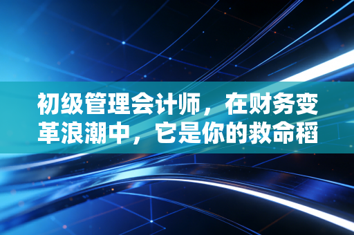 初级管理会计师，在财务变革浪潮中，它是你的救命稻草还是鸡肋证书？
