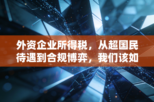 外资企业所得税，从超国民待遇到合规博弈，我们该如何看透这背后的账本？