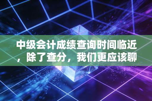 中级会计成绩查询时间临近，除了查分，我们更应该聊聊这场修行背后的故事