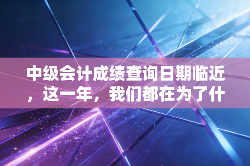 中级会计成绩查询日期临近,这一年,我们都在为了什么而拼命?
